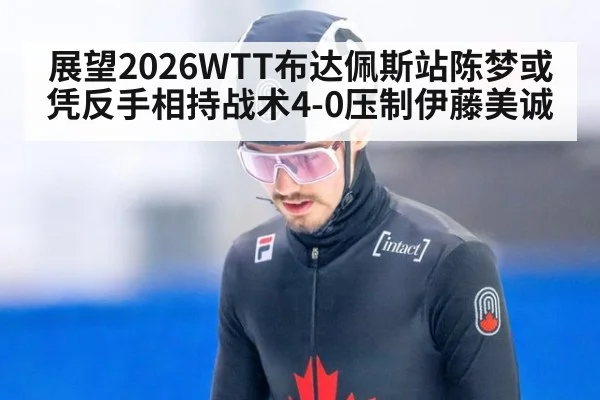 展望2026WTT布达佩斯站陈梦或凭反手相持战术4-0压制伊藤美诚