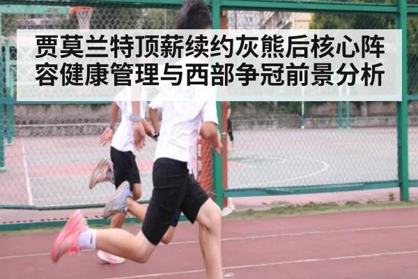 贾莫兰特顶薪续约灰熊后核心阵容健康管理与西部争冠前景分析