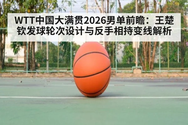 WTT中国大满贯2026男单前瞻：王楚钦发球轮次设计与反手相持变线解析