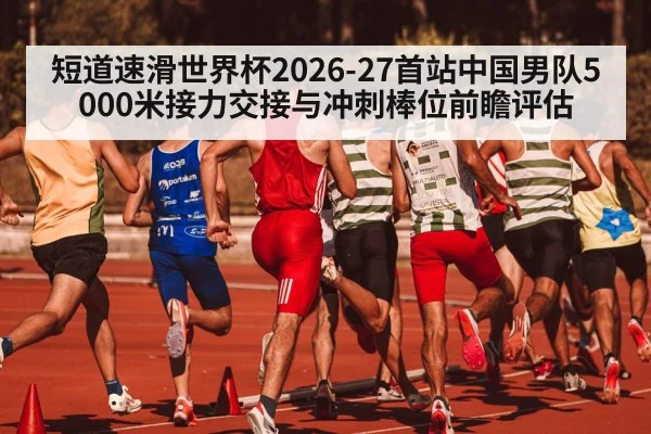 短道速滑世界杯2026-27首站中国男队5000米接力交接与冲刺棒位前瞻评估
